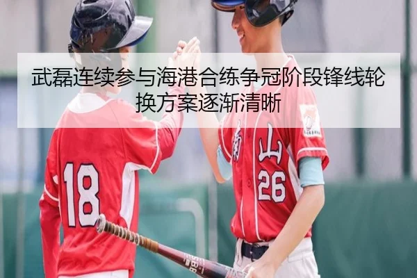 武磊连续参与海港合练争冠阶段锋线轮换方案逐渐清晰